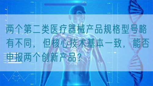 兩個第二類醫(yī)療器械產(chǎn)品規(guī)格型號略有不同，但核心技術(shù)基本一致，能否申報兩個創(chuàng)新產(chǎn)品？(圖1)