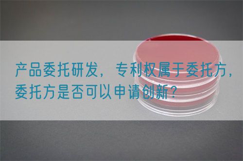 產(chǎn)品委托研發(fā)，專利權(quán)屬于委托方，委托方是否可以申請創(chuàng)新？(圖1)