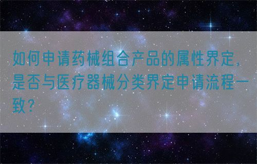 如何申請(qǐng)藥械組合產(chǎn)品的屬性界定，是否與醫(yī)療器械分類界定申請(qǐng)流程一致？(圖1)