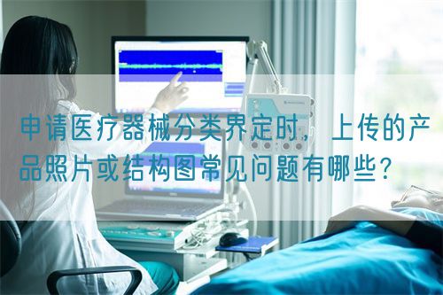 申請(qǐng)醫(yī)療器械分類(lèi)界定時(shí)，上傳的產(chǎn)品照片或結(jié)構(gòu)圖常見(jiàn)問(wèn)題有哪些？(圖1)