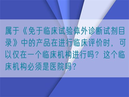 屬于《免于臨床試驗體外診斷試劑目錄》中的產(chǎn)品在進(jìn)行臨床評價時，可以僅在一個臨床機構(gòu)進(jìn)行嗎？這個臨床機構(gòu)必須是醫(yī)院嗎？(圖1)
