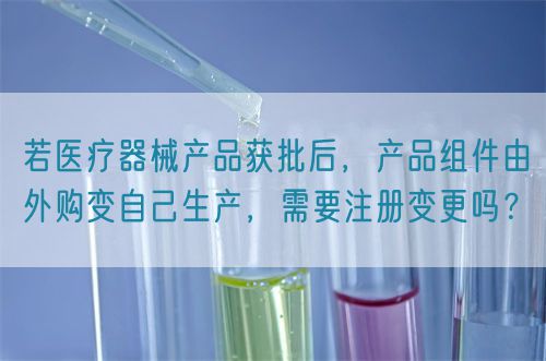 若醫(yī)療器械產(chǎn)品獲批后，產(chǎn)品組件由外購變自己生產(chǎn)，需要注冊變更嗎？