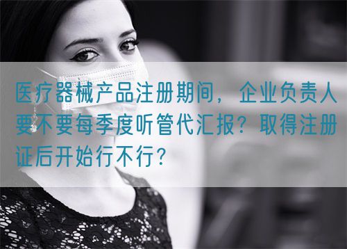 醫(yī)療器械產(chǎn)品注冊期間，企業(yè)負責(zé)人要不要每季度聽管代匯報？取得注冊證后開始行不行？