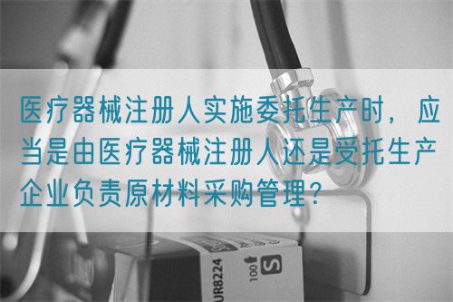 醫(yī)療器械注冊人實施委托生產(chǎn)時，應(yīng)當(dāng)是由醫(yī)療器械注冊人還是受托生產(chǎn)企業(yè)負(fù)責(zé)原材料采購管理？(圖1)