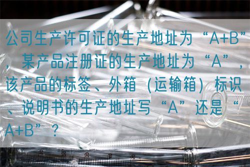 公司生產許可證的生產地址為“A+B”，某產品注冊證的生產地址為“A”，該產品的標簽、外箱（運輸箱）標識、說明書的生產地址寫“A”還是“A+B”？(圖1)