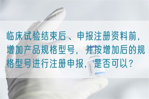 臨床試驗結束后、申報注冊資料前，增加產品規(guī)格型號，并按增加后的規(guī)格型號進行注冊申報，是否可以？(圖1)