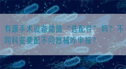 有源手術(shù)設(shè)備能搞“選配件”嗎？不同科室要配不同器械咋申報？(圖1)