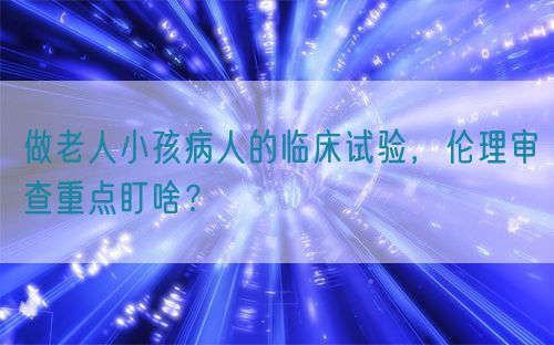做老人小孩病人的臨床試驗(yàn)，倫理審查重點(diǎn)盯啥？(圖1)