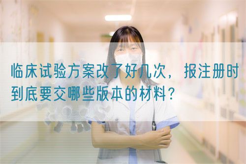 臨床試驗(yàn)方案改了好幾次，報(bào)注冊時(shí)到底要交哪些版本的材料？(圖1)