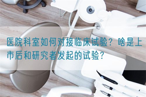 醫(yī)院科室如何對(duì)接臨床試驗(yàn)？啥是上市后和研究者發(fā)起的試驗(yàn)？(圖1)