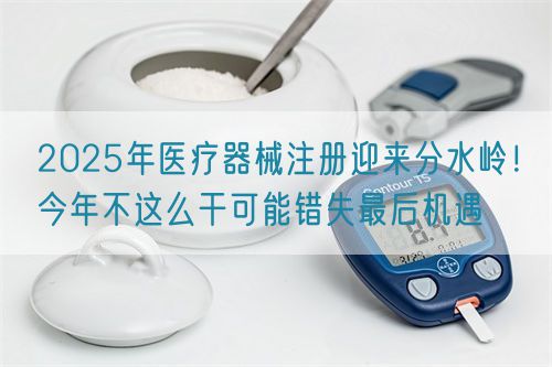 2025年醫(yī)療器械注冊(cè)迎來(lái)分水嶺！今年不這么干可能錯(cuò)失最后機(jī)遇(圖1)
