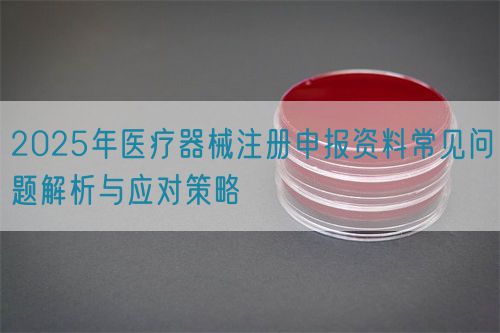 2025年醫(yī)療器械注冊申報資料常見問題解析與應(yīng)對策略(圖1)