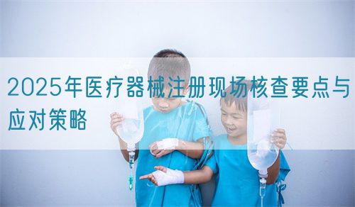 2025年醫(yī)療器械注冊現場核查要點與應對策略(圖1)