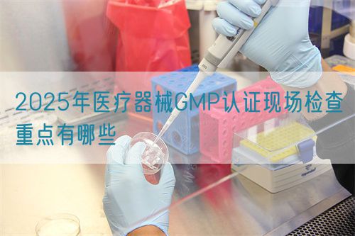 2025年醫(yī)療器械GMP認(rèn)證現(xiàn)場檢查重點有哪些(圖1)