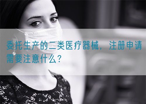 委托生產(chǎn)的二類醫(yī)療器械，注冊申請需要注意什么？(圖1)