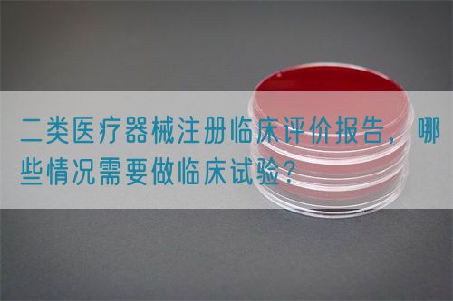 二類醫(yī)療器械注冊(cè)臨床評(píng)價(jià)報(bào)告，哪些情況需要做臨床試驗(yàn)？(圖1)