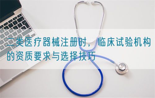 二類醫(yī)療器械注冊時，臨床試驗機構的資質要求與選擇技巧(圖1)